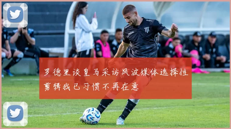 罗德里谈皇马采访风波媒体选择性剪辑我已习惯不再在意