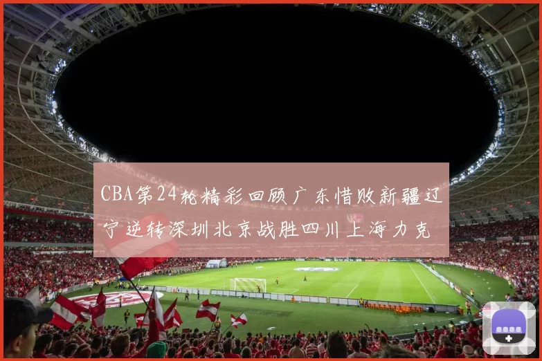 CBA第24轮精彩回顾广东惜败新疆辽宁逆转深圳北京战胜四川上海力克北控展现强劲实力
