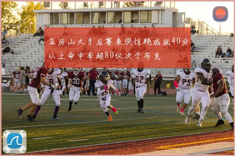 亚历山大季后赛表现惊艳成就40分以上命中率超80仅次于布克