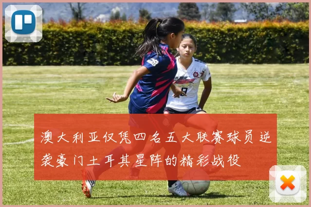 澳大利亚仅凭四名五大联赛球员逆袭豪门土耳其星阵的精彩战役