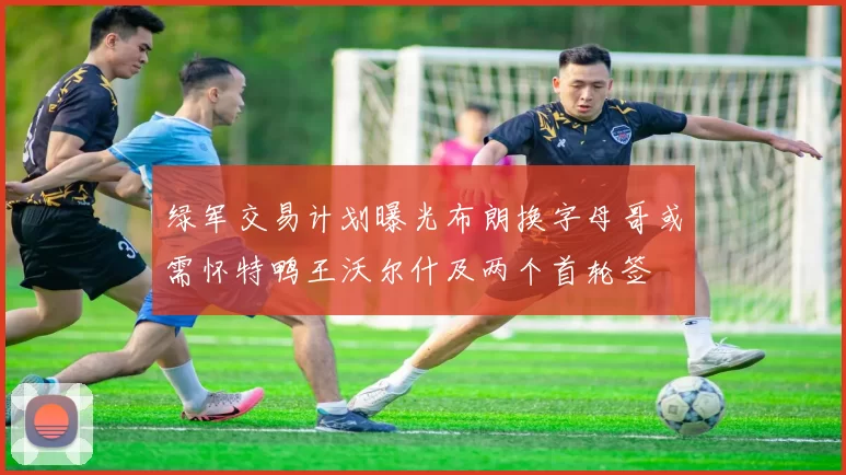 绿军交易计划曝光布朗换字母哥或需怀特鸭王沃尔什及两个首轮签