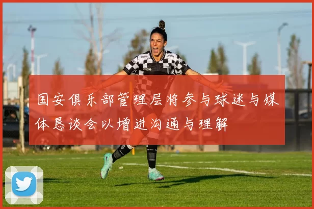 国安俱乐部管理层将参与球迷与媒体恳谈会以增进沟通与理解