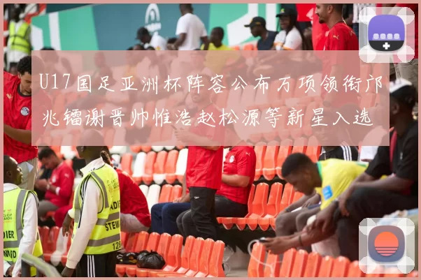 U17国足亚洲杯阵容公布万项领衔邝兆镭谢晋帅惟浩赵松源等新星入选