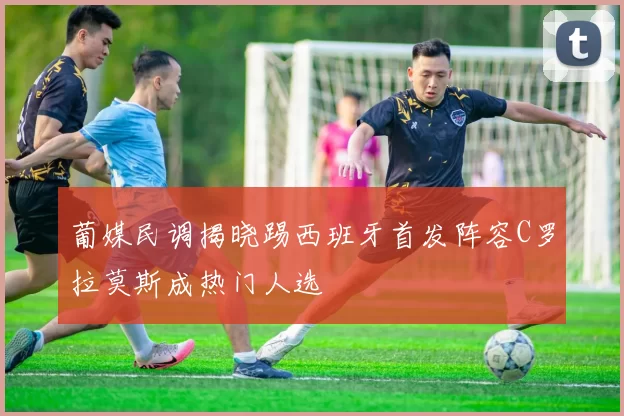 葡媒民调揭晓踢西班牙首发阵容C罗拉莫斯成热门人选
