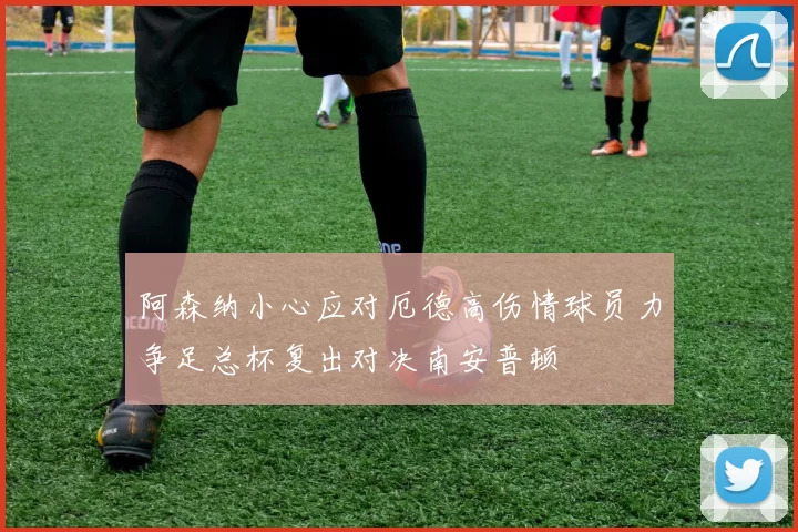阿森纳小心应对厄德高伤情球员力争足总杯复出对决南安普顿