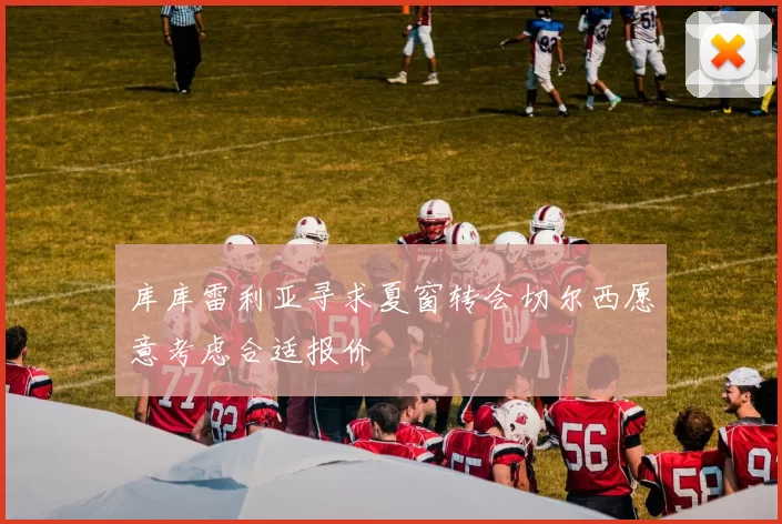 库库雷利亚寻求夏窗转会切尔西愿意考虑合适报价
