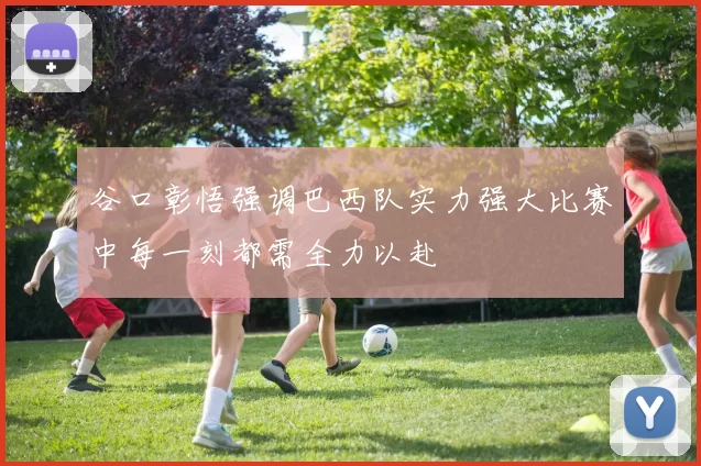谷口彰悟强调巴西队实力强大比赛中每一刻都需全力以赴