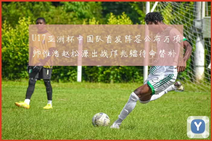 U17亚洲杯中国队首发阵容公布万项帅惟浩赵松源出战邝兆镭待命替补