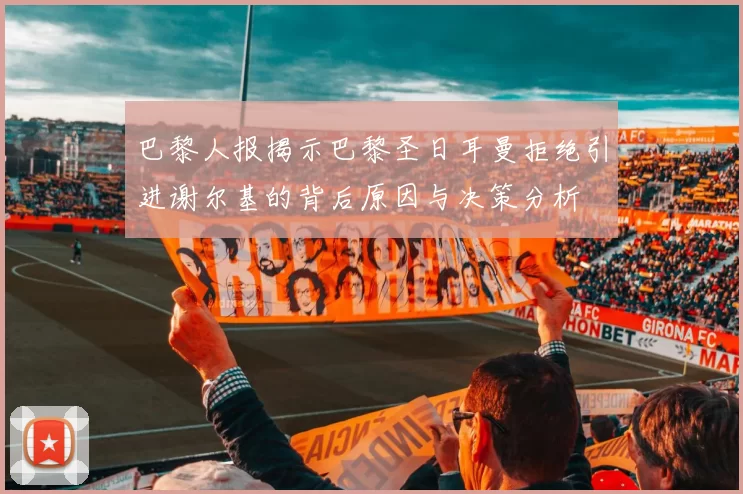 巴黎人报揭示巴黎圣日耳曼拒绝引进谢尔基的背后原因与决策分析