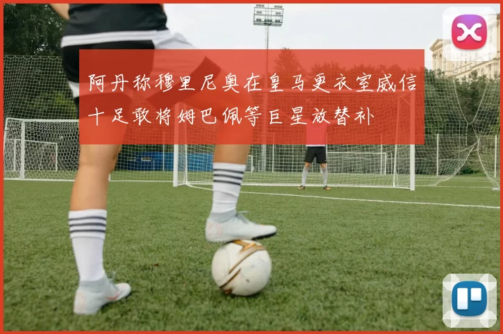 阿丹称穆里尼奥在皇马更衣室威信十足敢将姆巴佩等巨星放替补