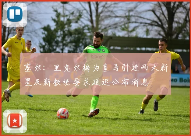 塞尔：里克尔梅为皇马引进两大新星及新教练要求延迟公布消息
