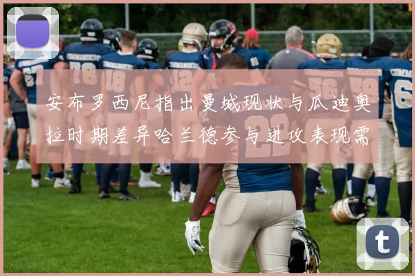 安布罗西尼指出曼城现状与瓜迪奥拉时期差异哈兰德参与进攻表现需提升