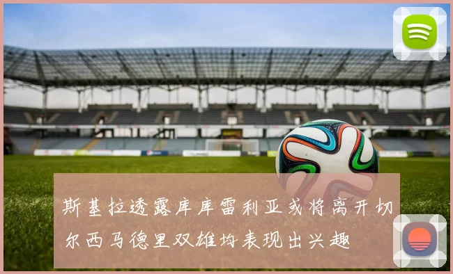 斯基拉透露库库雷利亚或将离开切尔西马德里双雄均表现出兴趣