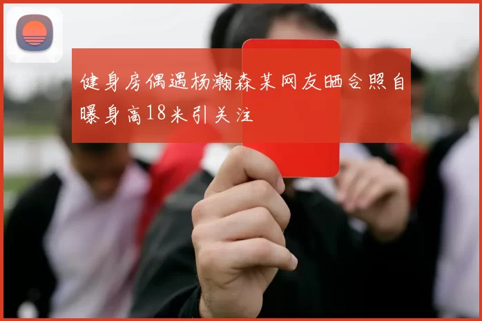 健身房偶遇杨瀚森某网友晒合照自曝身高18米引关注