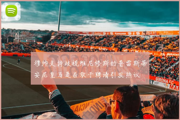 穆帅支持歧视维尼修斯的普雷斯蒂安尼皇马是否敢于聘请引发热议