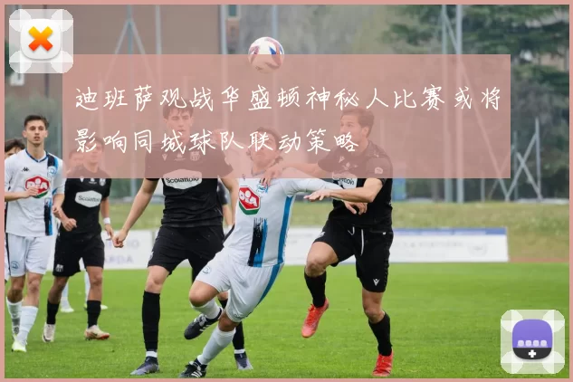迪班萨观战华盛顿神秘人比赛或将影响同城球队联动策略