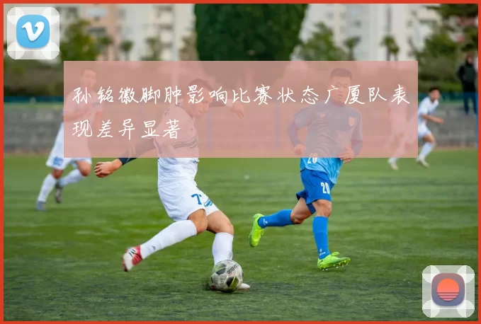 孙铭徽脚肿影响比赛状态广厦队表现差异显著
