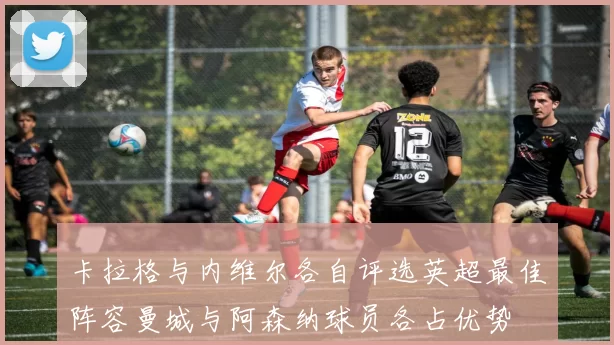 卡拉格与内维尔各自评选英超最佳阵容曼城与阿森纳球员各占优势