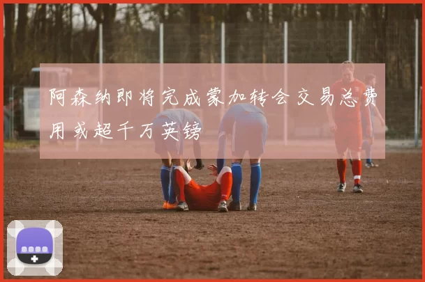 阿森纳即将完成蒙加转会交易总费用或超千万英镑