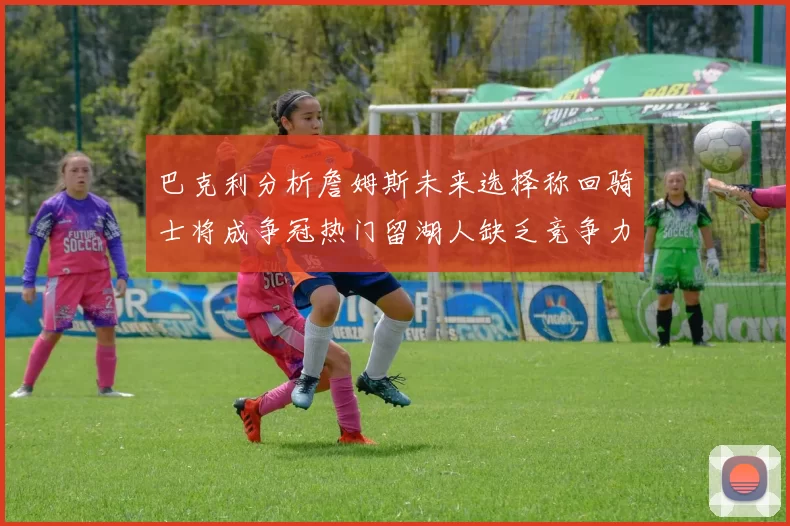 巴克利分析詹姆斯未来选择称回骑士将成争冠热门留湖人缺乏竞争力