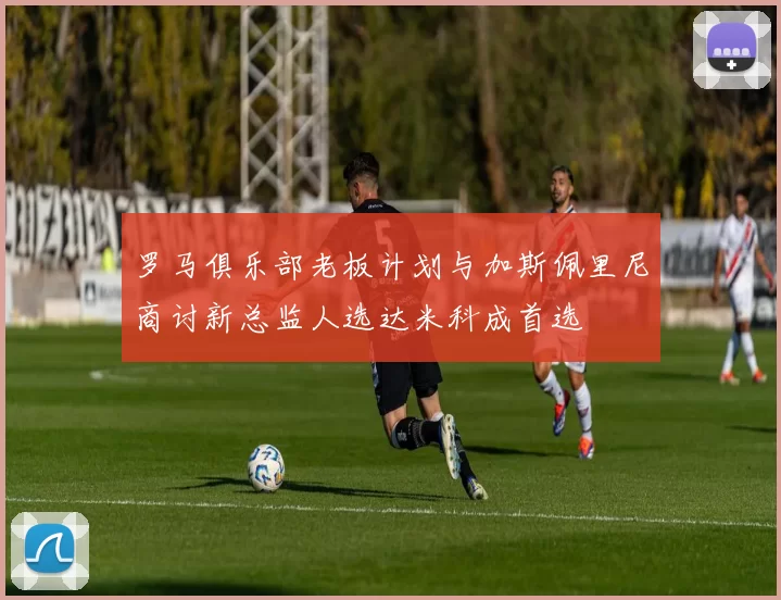 罗马俱乐部老板计划与加斯佩里尼商讨新总监人选达米科成首选