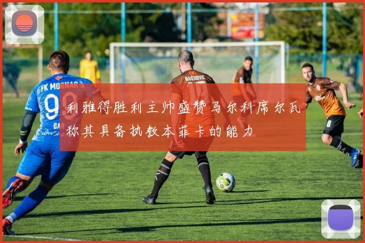 利雅得胜利主帅盛赞马尔科席尔瓦称其具备执教本菲卡的能力