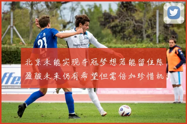 北京未能实现夺冠梦想若能留住陈盈骏未来仍有希望但需倍加珍惜机会